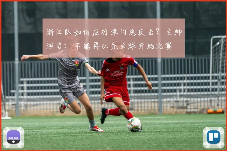 浙江队如何应对津门虎反击？主帅坦言：不能再以先丢球开始比赛