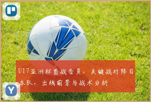 U17亚洲杯首战告负，关键战对阵日本队，出线前景与战术分析