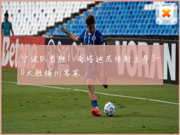 宁波队首胜！奇塔迪尼传射主导3-0大胜梅州客家