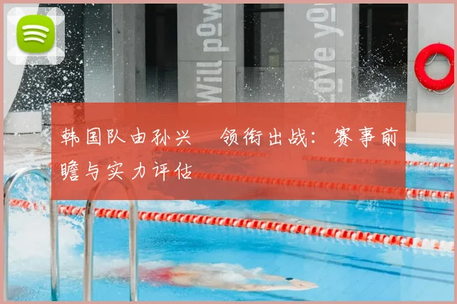 韩国队由孙兴慜领衔出战：赛事前瞻与实力评估