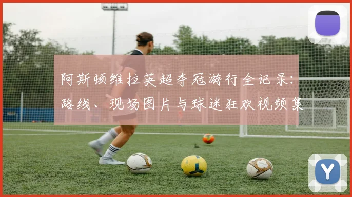 阿斯顿维拉英超夺冠游行全记录：路线、现场图片与球迷狂欢视频集锦