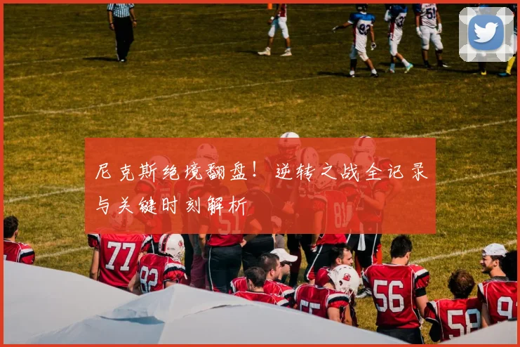 尼克斯绝境翻盘！逆转之战全记录与关键时刻解析
