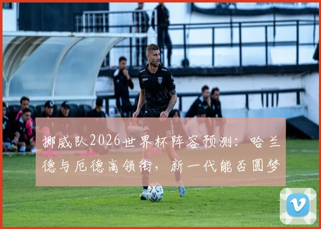 挪威队2026世界杯阵容预测：哈兰德与厄德高领衔，新一代能否圆梦？