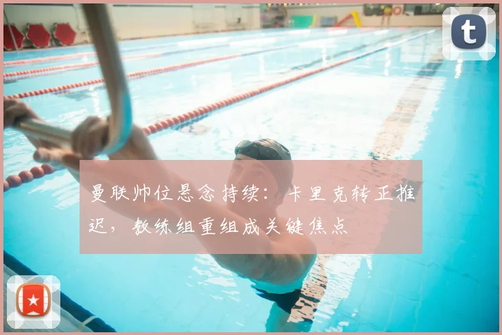 曼联帅位悬念持续:卡里克转正推迟,教练组重组成关键焦点