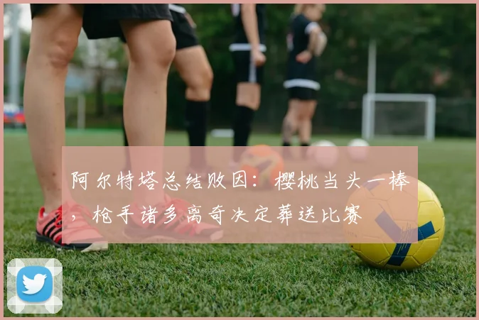 阿尔特塔总结败因：樱桃当头一棒，枪手诸多离奇决定葬送比赛