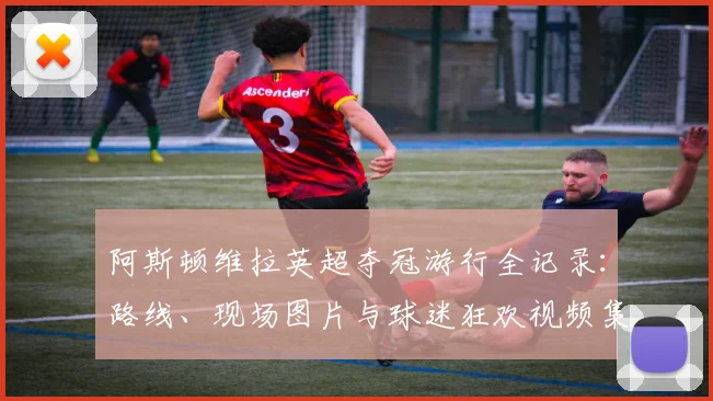 阿斯顿维拉英超夺冠游行全记录:路线、现场图片与球迷狂欢视频集锦