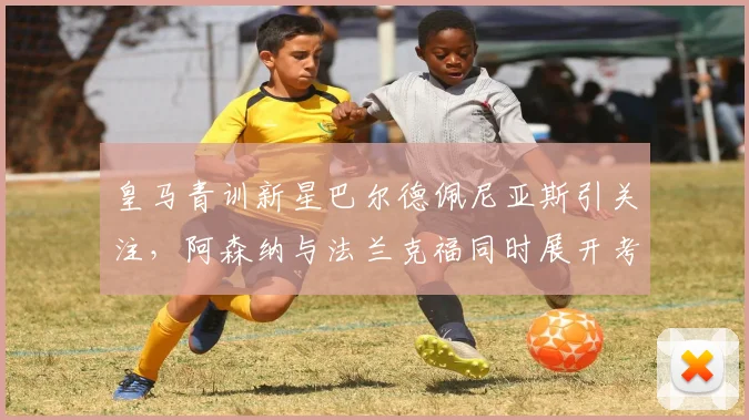 皇马青训新星巴尔德佩尼亚斯引关注，阿森纳与法兰克福同时展开考察