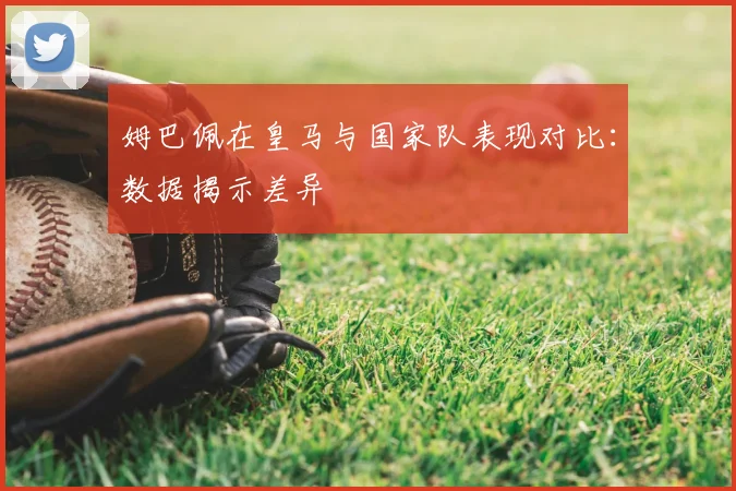 姆巴佩在皇马与国家队表现对比：数据揭示差异