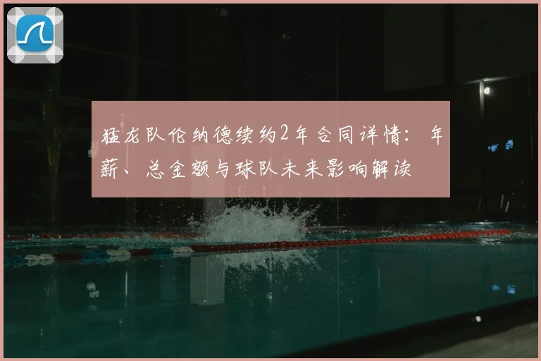 猛龙队伦纳德续约2年合同详情：年薪、总金额与球队未来影响解读